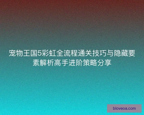 宠物王国5彩虹全流程通关技巧与隐藏要素解析高手进阶策略分享
