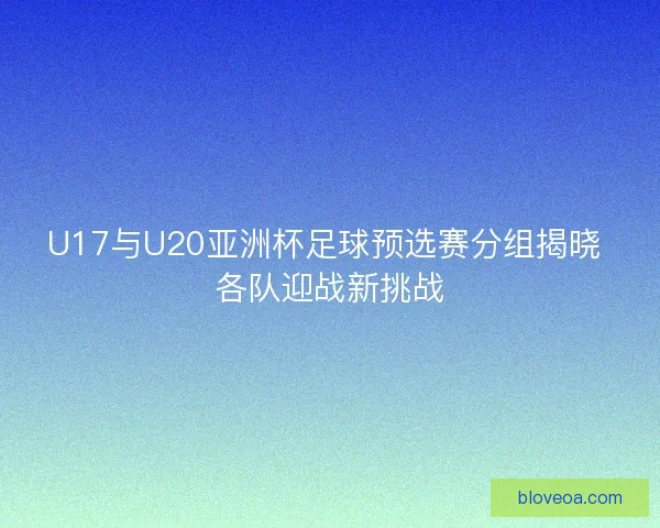 U17与U20亚洲杯足球预选赛分组揭晓 各队迎战新挑战
