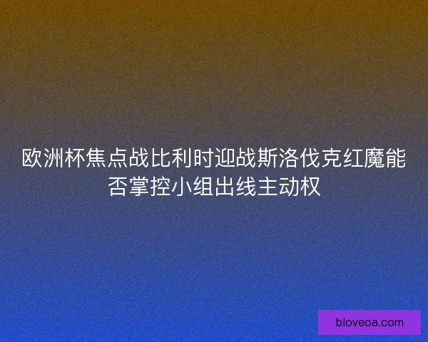 欧洲杯焦点战比利时迎战斯洛伐克红魔能否掌控小组出线主动权