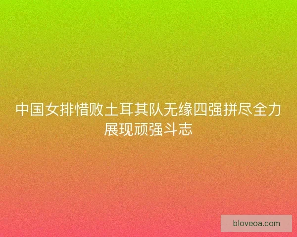 中国女排惜败土耳其队无缘四强拼尽全力展现顽强斗志