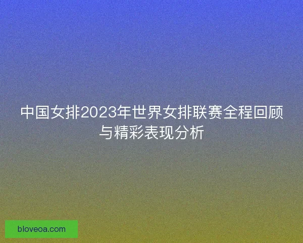 中国女排2023年世界女排联赛全程回顾与精彩表现分析