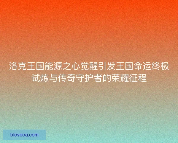 洛克王国能源之心觉醒引发王国命运终极试炼与传奇守护者的荣耀征程