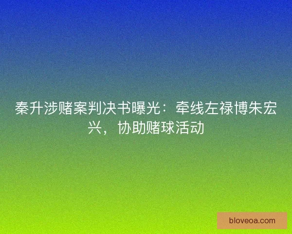 秦升涉赌案判决书曝光：牵线左禄博朱宏兴，协助赌球活动
