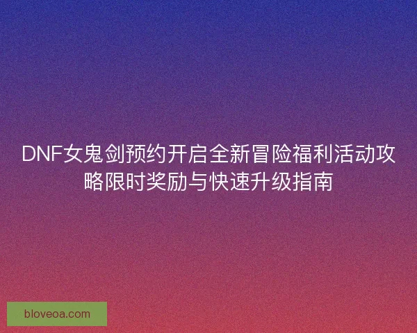 DNF女鬼剑预约开启全新冒险福利活动攻略限时奖励与快速升级指南