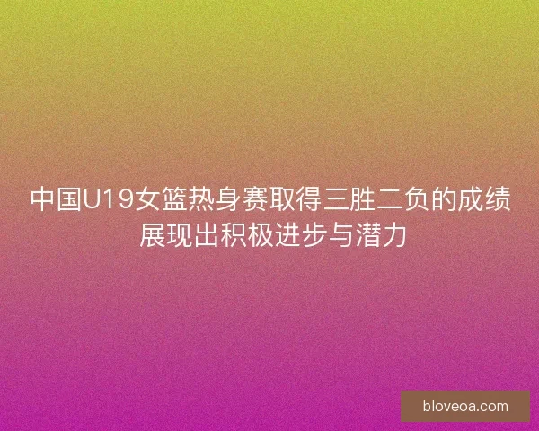 中国U19女篮热身赛取得三胜二负的成绩 展现出积极进步与潜力