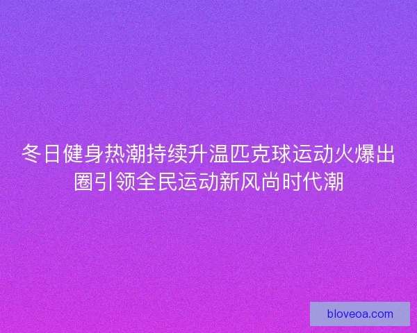 冬日健身热潮持续升温匹克球运动火爆出圈引领全民运动新风尚时代潮