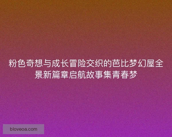 粉色奇想与成长冒险交织的芭比梦幻屋全景新篇章启航故事集青春梦