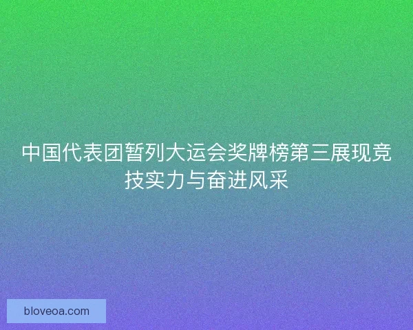 中国代表团暂列大运会奖牌榜第三展现竞技实力与奋进风采