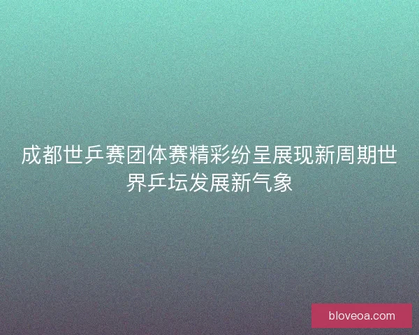 成都世乒赛团体赛精彩纷呈展现新周期世界乒坛发展新气象