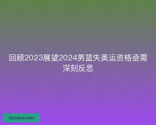 回顾2023展望2024男篮失奥运资格亟需深刻反思