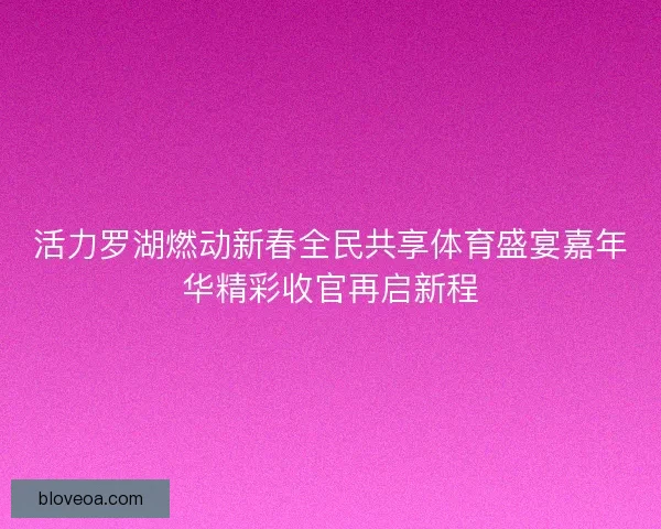活力罗湖燃动新春全民共享体育盛宴嘉年华精彩收官再启新程