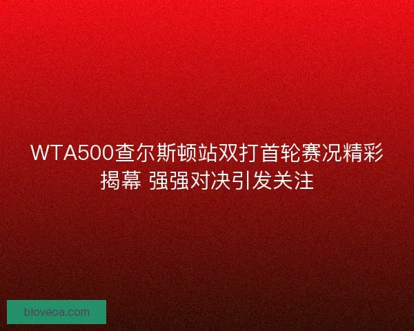 WTA500查尔斯顿站双打首轮赛况精彩揭幕 强强对决引发关注