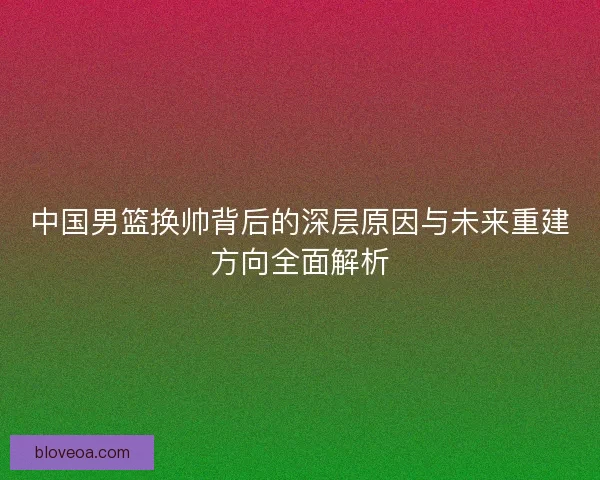 中国男篮换帅背后的深层原因与未来重建方向全面解析