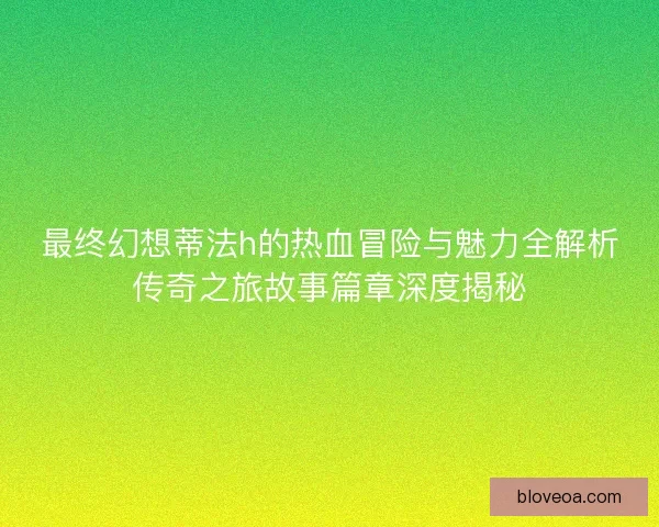 最终幻想蒂法h的热血冒险与魅力全解析传奇之旅故事篇章深度揭秘