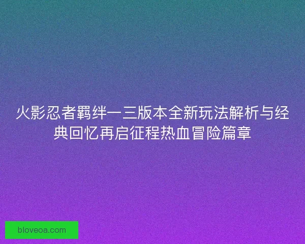 火影忍者羁绊一三版本全新玩法解析与经典回忆再启征程热血冒险篇章