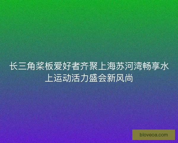 长三角桨板爱好者齐聚上海苏河湾畅享水上运动活力盛会新风尚