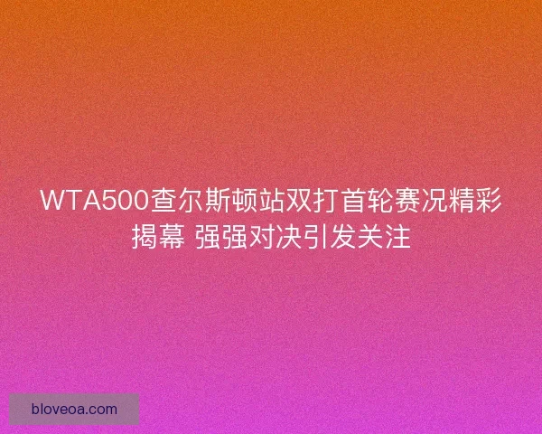 WTA500查尔斯顿站双打首轮赛况精彩揭幕 强强对决引发关注