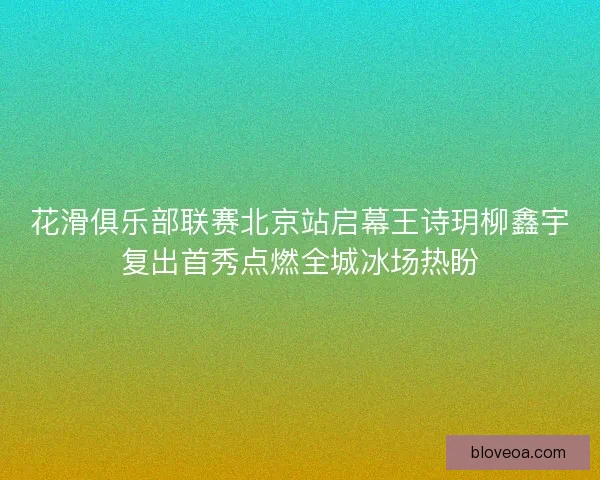 花滑俱乐部联赛北京站启幕王诗玥柳鑫宇复出首秀点燃全城冰场热盼