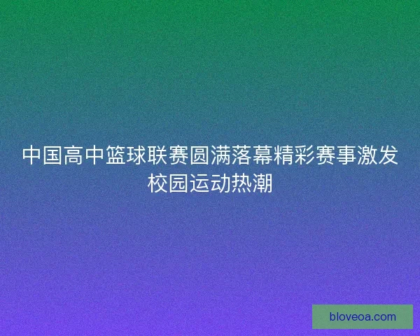 中国高中篮球联赛圆满落幕精彩赛事激发校园运动热潮