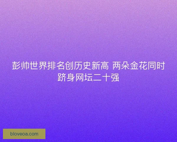 彭帅世界排名创历史新高 两朵金花同时跻身网坛二十强